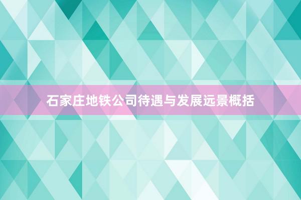 石家庄地铁公司待遇与发展远景概括